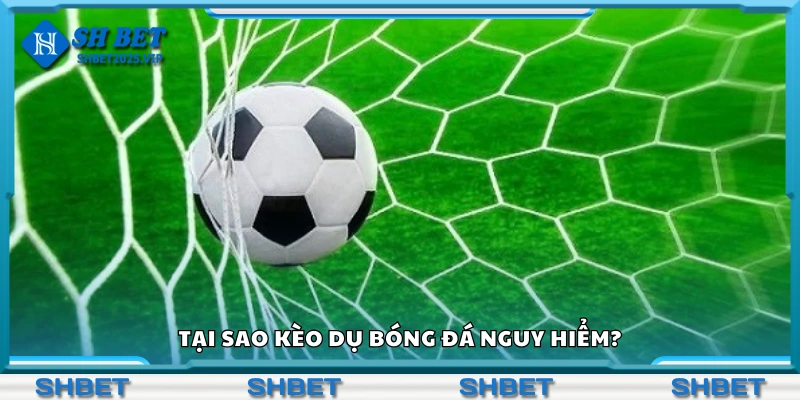 Lý do kèo dụ bóng đá nguy hiểm